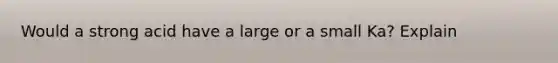 Would a strong acid have a large or a small Ka? Explain