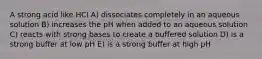 A strong acid like HCI A) dissociates completely in an aqueous solution B) increases the pH when added to an aqueous solution C) reacts with strong bases to create a buffered solution D) is a strong buffer at low pH E) is a strong buffer at high pH