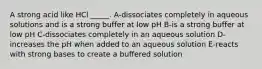 A strong acid like HCl _____. A-dissociates completely in aqueous solutions and is a strong buffer at low pH B-is a strong buffer at low pH C-dissociates completely in an aqueous solution D-increases the pH when added to an aqueous solution E-reacts with strong bases to create a buffered solution