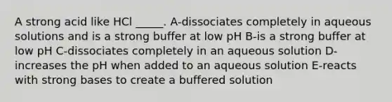 A strong acid like HCl _____. A-dissociates completely in aqueous solutions and is a strong buffer at low pH B-is a strong buffer at low pH C-dissociates completely in an aqueous solution D-increases the pH when added to an aqueous solution E-reacts with strong bases to create a buffered solution