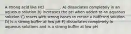 A strong acid like HCl ________. A) dissociates completely in an aqueous solution B) increases the pH when added to an aqueous solution C) reacts with strong bases to create a buffered solution D) is a strong buffer at low pH E) dissociates completely in aqueous solutions and is a strong buffer at low pH