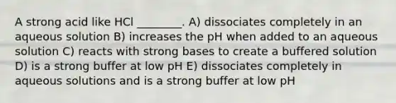 A strong acid like HCl ________. A) dissociates completely in an aqueous solution B) increases the pH when added to an aqueous solution C) reacts with strong bases to create a buffered solution D) is a strong buffer at low pH E) dissociates completely in aqueous solutions and is a strong buffer at low pH