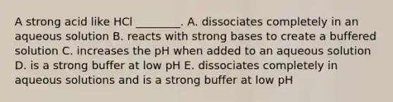 A strong acid like HCl ________. A. dissociates completely in an aqueous solution B. reacts with strong bases to create a buffered solution C. increases the pH when added to an aqueous solution D. is a strong buffer at low pH E. dissociates completely in aqueous solutions and is a strong buffer at low pH