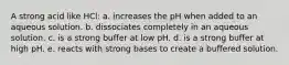 A strong acid like HCl: a. increases the pH when added to an aqueous solution. b. dissociates completely in an aqueous solution. c. is a strong buffer at low pH. d. is a strong buffer at high pH. e. reacts with strong bases to create a buffered solution.