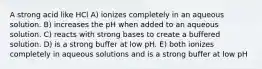 A strong acid like HCl A) ionizes completely in an aqueous solution. B) increases the pH when added to an aqueous solution. C) reacts with strong bases to create a buffered solution. D) is a strong buffer at low pH. E) both ionizes completely in aqueous solutions and is a strong buffer at low pH