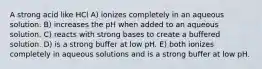 A strong acid like HCl A) ionizes completely in an aqueous solution. B) increases the pH when added to an aqueous solution. C) reacts with strong bases to create a buffered solution. D) is a strong buffer at low pH. E) both ionizes completely in aqueous solutions and is a strong buffer at low pH.