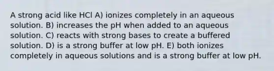 A strong acid like HCl A) ionizes completely in an aqueous solution. B) increases the pH when added to an aqueous solution. C) reacts with strong bases to create a buffered solution. D) is a strong buffer at low pH. E) both ionizes completely in aqueous solutions and is a strong buffer at low pH.