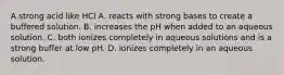 A strong acid like HCl A. reacts with strong bases to create a buffered solution. B. increases the pH when added to an aqueous solution. C. both ionizes completely in aqueous solutions and is a strong buffer at low pH. D. ionizes completely in an aqueous solution.