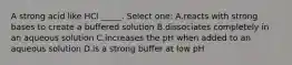 A strong acid like HCl _____. Select one: A.reacts with strong bases to create a buffered solution B.dissociates completely in an aqueous solution C.increases the pH when added to an aqueous solution D.is a strong buffer at low pH