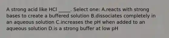 A strong acid like HCl _____. Select one: A.reacts with strong bases to create a buffered solution B.dissociates completely in an aqueous solution C.increases the pH when added to an aqueous solution D.is a strong buffer at low pH