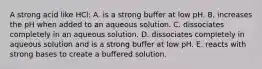 A strong acid like HCl: A. is a strong buffer at low pH. B. increases the pH when added to an aqueous solution. C. dissociates completely in an aqueous solution. D. dissociates completely in aqueous solution and is a strong buffer at low pH. E. reacts with strong bases to create a buffered solution.