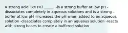 A strong acid like HCl _____. -is a strong buffer at low pH -dissociates completely in aqueous solutions and is a strong -buffer at low pH -increases the pH when added to an aqueous solution -dissociates completely in an aqueous solution -reacts with strong bases to create a buffered solution