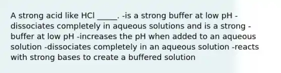 A strong acid like HCl _____. -is a strong buffer at low pH -dissociates completely in aqueous solutions and is a strong -buffer at low pH -increases the pH when added to an aqueous solution -dissociates completely in an aqueous solution -reacts with strong bases to create a buffered solution