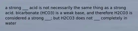 a strong ___ acid is not necessarily the same thing as a strong acid. bicarbonate (HCO3) is a weak base, and therefore H2CO3 is considered a strong ___; but H2CO3 does not ___ completely in water