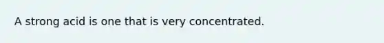 A strong acid is one that is very concentrated.