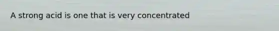 A strong acid is one that is very concentrated