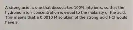 A strong acid is one that dissociates 100% into ions, so that the hydronium ion concentration is equal to the molarity of the acid. This means that a 0.0010 M solution of the strong acid HCl would have a: