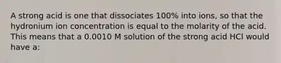 A strong acid is one that dissociates 100% into ions, so that the hydronium ion concentration is equal to the molarity of the acid. This means that a 0.0010 M solution of the strong acid HCl would have a: