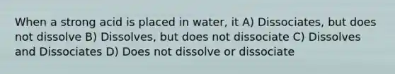 When a strong acid is placed in water, it A) Dissociates, but does not dissolve B) Dissolves, but does not dissociate C) Dissolves and Dissociates D) Does not dissolve or dissociate