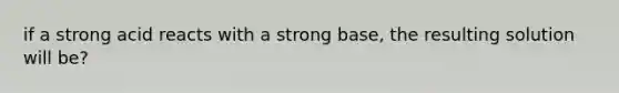 if a strong acid reacts with a strong base, the resulting solution will be?