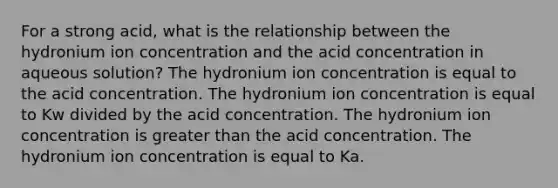 For a strong acid, what is the relationship between the hydronium ion concentration and the acid concentration in aqueous solution? The hydronium ion concentration is equal to the acid concentration. The hydronium ion concentration is equal to Kw divided by the acid concentration. The hydronium ion concentration is greater than the acid concentration. The hydronium ion concentration is equal to Ka.