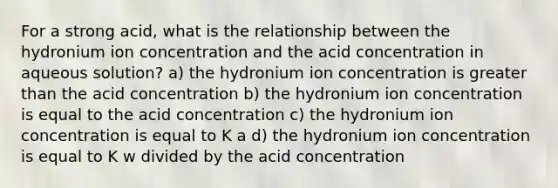 For a strong acid, what is the relationship between the hydronium ion concentration and the acid concentration in aqueous solution? a) the hydronium ion concentration is <a href='https://www.questionai.com/knowledge/ktgHnBD4o3-greater-than' class='anchor-knowledge'>greater than</a> the acid concentration b) the hydronium ion concentration is equal to the acid concentration c) the hydronium ion concentration is equal to K a d) the hydronium ion concentration is equal to K w divided by the acid concentration