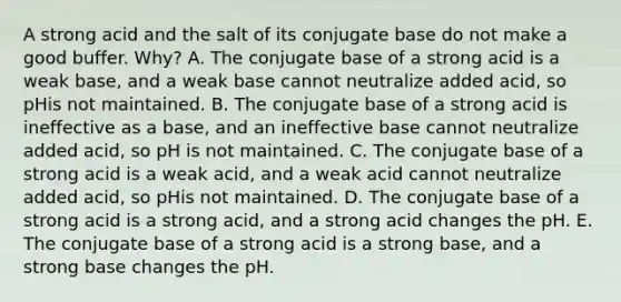 A strong acid and the salt of its conjugate base do not make a good buffer. Why? A. The conjugate base of a strong acid is a weak base, and a weak base cannot neutralize added acid, so pHis not maintained. B. The conjugate base of a strong acid is ineffective as a base, and an ineffective base cannot neutralize added acid, so pH is not maintained. C. The conjugate base of a strong acid is a weak acid, and a weak acid cannot neutralize added acid, so pHis not maintained. D. The conjugate base of a strong acid is a strong acid, and a strong acid changes the pH. E. The conjugate base of a strong acid is a strong base, and a strong base changes the pH.