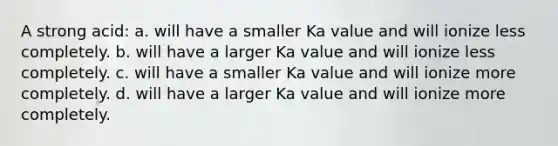 A strong acid: a. will have a smaller Ka value and will ionize less completely. b. will have a larger Ka value and will ionize less completely. c. will have a smaller Ka value and will ionize more completely. d. will have a larger Ka value and will ionize more completely.