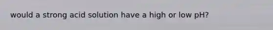 would a strong acid solution have a high or low pH?