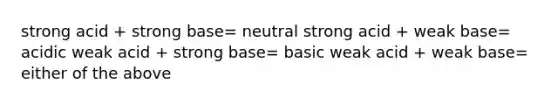 strong acid + strong base= neutral strong acid + weak base= acidic weak acid + strong base= basic weak acid + weak base= either of the above