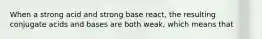 When a strong acid and strong base react, the resulting conjugate acids and bases are both weak, which means that