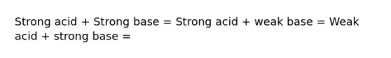 Strong acid + Strong base = Strong acid + weak base = Weak acid + strong base =