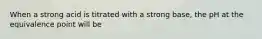 When a strong acid is titrated with a strong base, the pH at the equivalence point will be