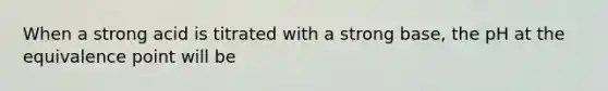 When a strong acid is titrated with a strong base, the pH at the equivalence point will be