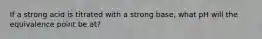 If a strong acid is titrated with a strong base, what pH will the equivalence point be at?