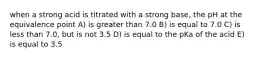 when a strong acid is titrated with a strong base, the pH at the equivalence point A) is greater than 7.0 B) is equal to 7.0 C) is less than 7.0, but is not 3.5 D) is equal to the pKa of the acid E) is equal to 3.5