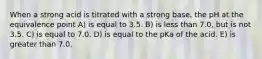 When a strong acid is titrated with a strong base, the pH at the equivalence point A) is equal to 3.5. B) is less than 7.0, but is not 3.5. C) is equal to 7.0. D) is equal to the pKa of the acid. E) is greater than 7.0.