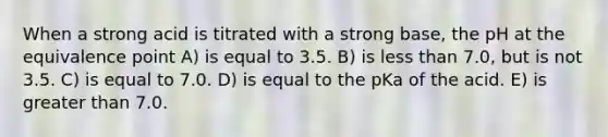 When a strong acid is titrated with a strong base, the pH at the equivalence point A) is equal to 3.5. B) is less than 7.0, but is not 3.5. C) is equal to 7.0. D) is equal to the pKa of the acid. E) is greater than 7.0.