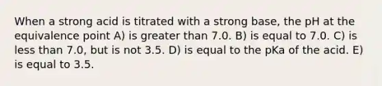 When a strong acid is titrated with a strong base, the pH at the equivalence point A) is greater than 7.0. B) is equal to 7.0. C) is less than 7.0, but is not 3.5. D) is equal to the pKa of the acid. E) is equal to 3.5.