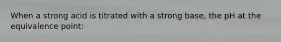 When a strong acid is titrated with a strong base, the pH at the equivalence point: