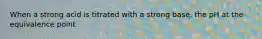 When a strong acid is titrated with a strong base, the pH at the equivalence point