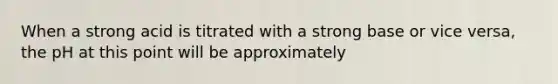 When a strong acid is titrated with a strong base or vice versa, the pH at this point will be approximately