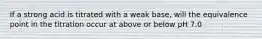 If a strong acid is titrated with a weak base, will the equivalence point in the titration occur at above or below pH 7.0