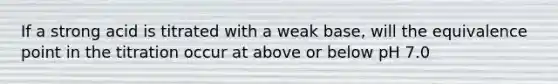 If a strong acid is titrated with a weak base, will the equivalence point in the titration occur at above or below pH 7.0