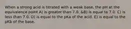 When a strong acid is titrated with a weak base, the pH at the equivalence point A) is greater than 7.0. &B) is equal to 7.0. C) is less than 7.0. D) is equal to the pKa of the acid. E) is equal to the pKb of the base.