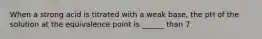 When a strong acid is titrated with a weak base, the pH of the solution at the equivalence point is ______ than 7