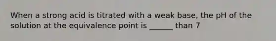 When a strong acid is titrated with a weak base, the pH of the solution at the equivalence point is ______ than 7