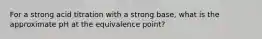 For a strong acid titration with a strong base, what is the approximate pH at the equivalence point?