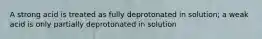 A strong acid is treated as fully deprotonated in solution; a weak acid is only partially deprotonated in solution