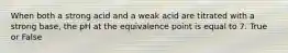When both a strong acid and a weak acid are titrated with a strong base, the pH at the equivalence point is equal to 7. True or False
